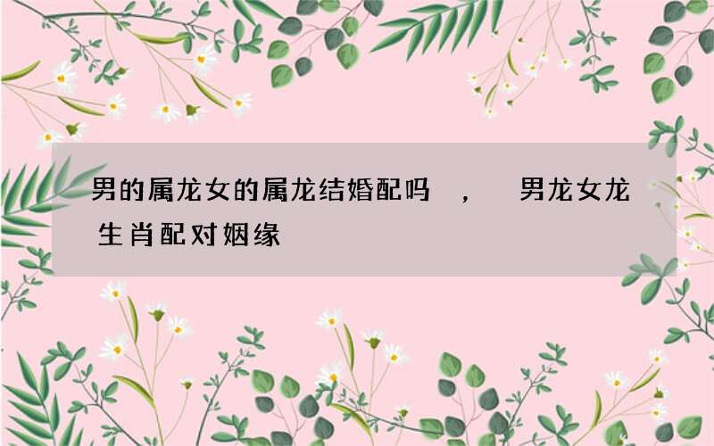 男的属龙女的属龙结婚配吗，男龙女龙生肖配对姻缘